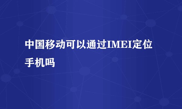 中国移动可以通过IMEI定位手机吗