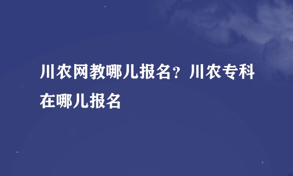 川农网教哪儿报名？川农专科在哪儿报名