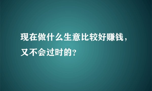 现在做什么生意比较好赚钱，又不会过时的？