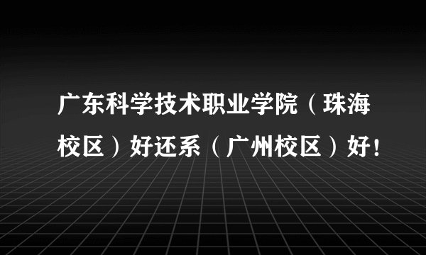 广东科学技术职业学院（珠海校区）好还系（广州校区）好！