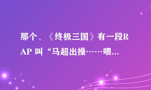 那个、《终极三国》有一段RAP 叫“马超出操……喂马超吃马草”的、 名字叫什麼，具体内容是