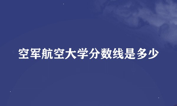 空军航空大学分数线是多少