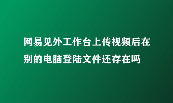网易见外工作台上传视频后在别的电脑登陆文件还存在吗