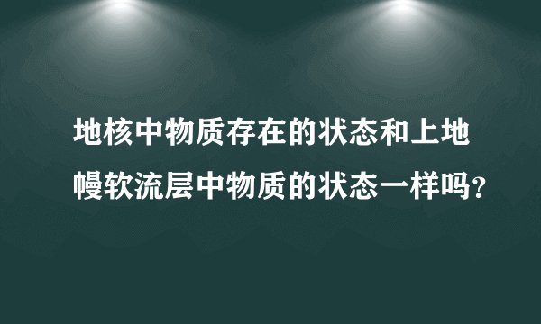地核中物质存在的状态和上地幔软流层中物质的状态一样吗？