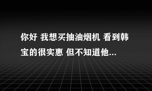 你好 我想买抽油烟机 看到韩宝的很实惠 但不知道他们的具体情况 网上搜索好像知名度不是很高 所以向您打听
