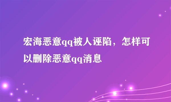宏海恶意qq被人诬陷，怎样可以删除恶意qq消息