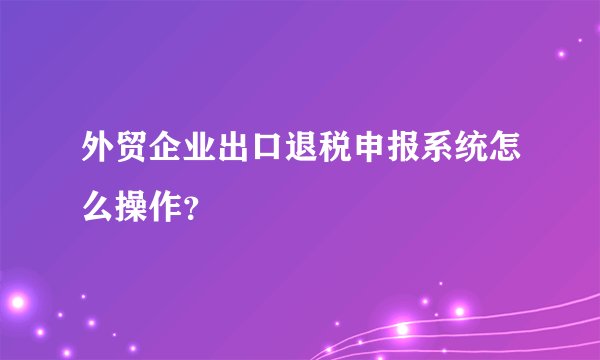 外贸企业出口退税申报系统怎么操作？