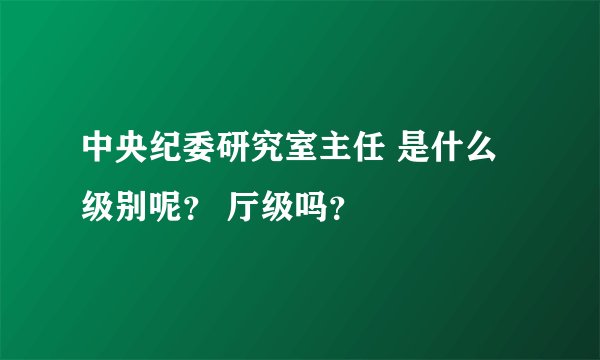 中央纪委研究室主任 是什么级别呢？ 厅级吗？