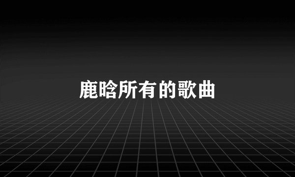 鹿晗所有的歌曲