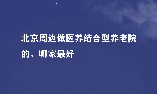 北京周边做医养结合型养老院的，哪家最好