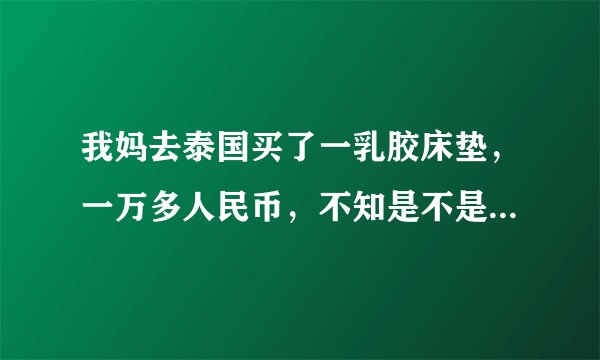 我妈去泰国买了一乳胶床垫，一万多人民币，不知是不是真的，或者是否被坑，不知什么牌子，说是厂家直销，