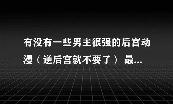 有没有一些男主很强的后宫动漫（逆后宫就不要了） 最好是战斗类的 男主是必须很强的一开始的那种