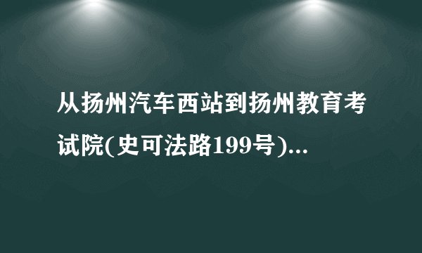从扬州汽车西站到扬州教育考试院(史可法路199号)，怎么走啊。