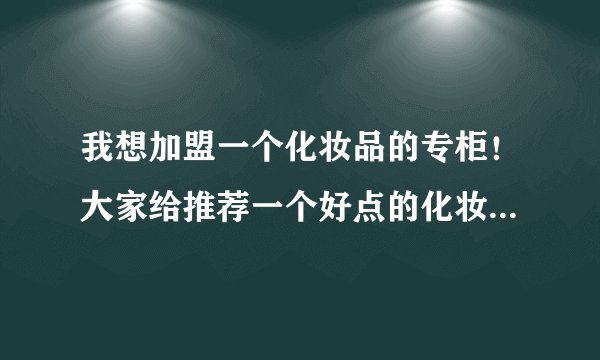 我想加盟一个化妆品的专柜！大家给推荐一个好点的化妆品品牌！谢谢了！