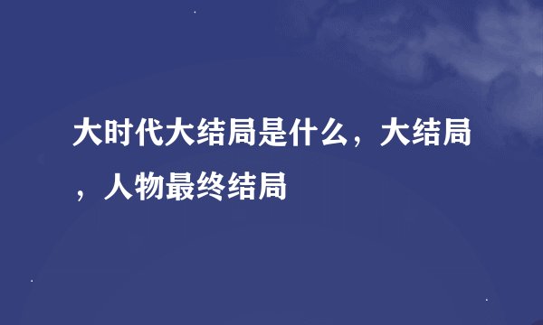 大时代大结局是什么，大结局，人物最终结局