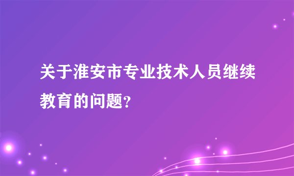 关于淮安市专业技术人员继续教育的问题？