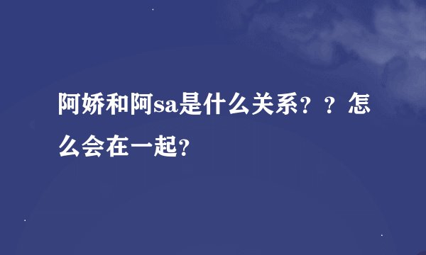阿娇和阿sa是什么关系？？怎么会在一起？