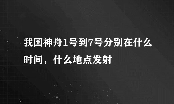 我国神舟1号到7号分别在什么时间，什么地点发射