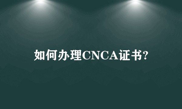 如何办理CNCA证书?
