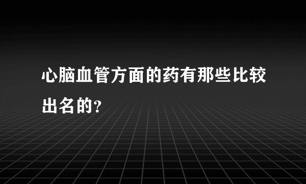 心脑血管方面的药有那些比较出名的？