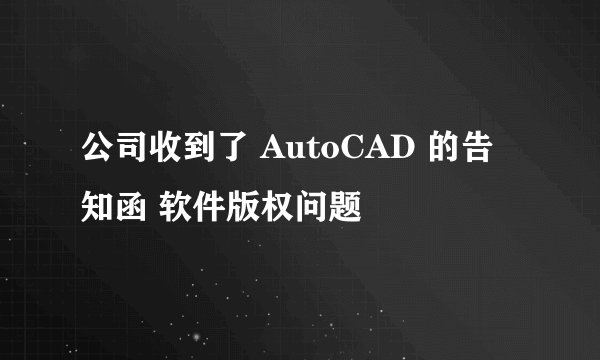 公司收到了 AutoCAD 的告知函 软件版权问题