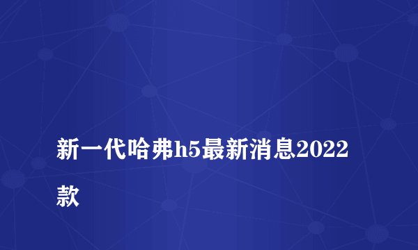 
新一代哈弗h5最新消息2022款

