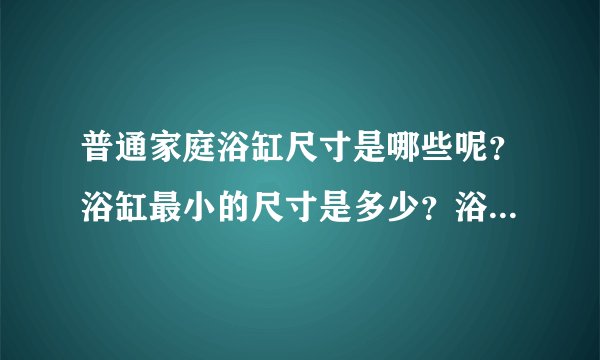 普通家庭浴缸尺寸是哪些呢？浴缸最小的尺寸是多少？浴缸最大的尺寸是多少？