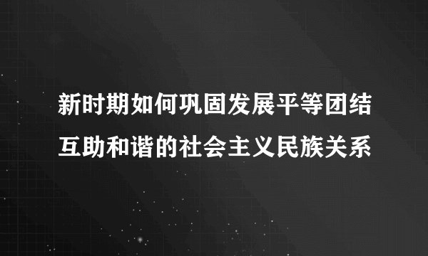 新时期如何巩固发展平等团结互助和谐的社会主义民族关系