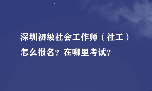深圳初级社会工作师（社工）怎么报名？在哪里考试？
