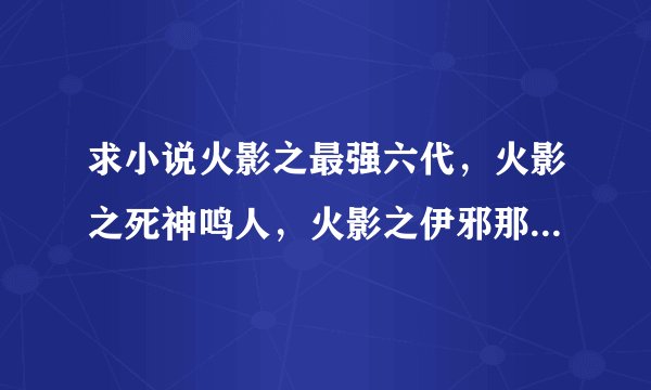 求小说火影之最强六代，火影之死神鸣人，火影之伊邪那岐万全本的谢谢了