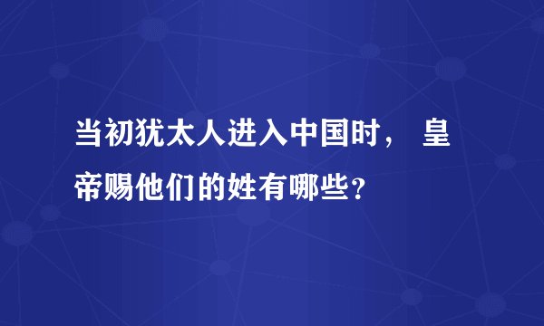 当初犹太人进入中国时， 皇帝赐他们的姓有哪些？