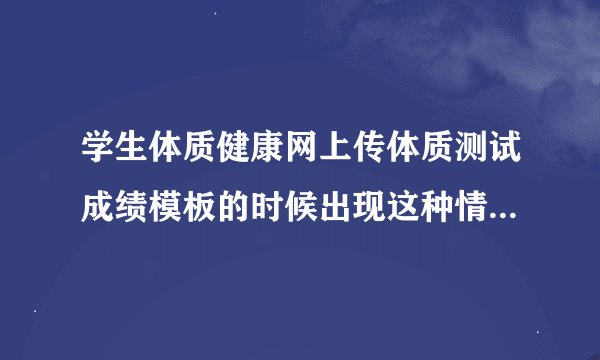 学生体质健康网上传体质测试成绩模板的时候出现这种情况,请问怎么回事,哪个大神知道