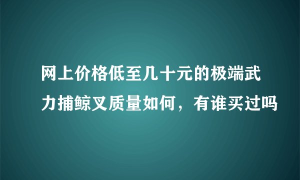 网上价格低至几十元的极端武力捕鲸叉质量如何，有谁买过吗