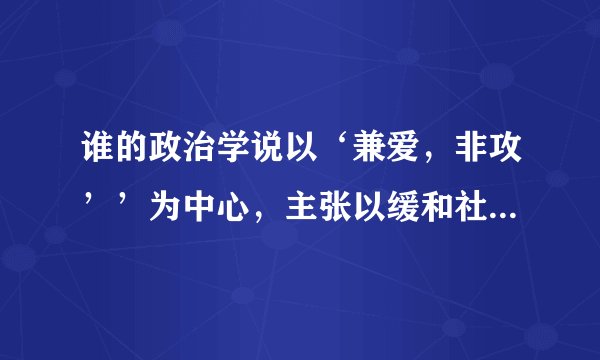 谁的政治学说以‘兼爱，非攻’’为中心，主张以缓和社会矛盾来维持统治
