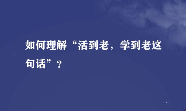 如何理解“活到老，学到老这句话”？