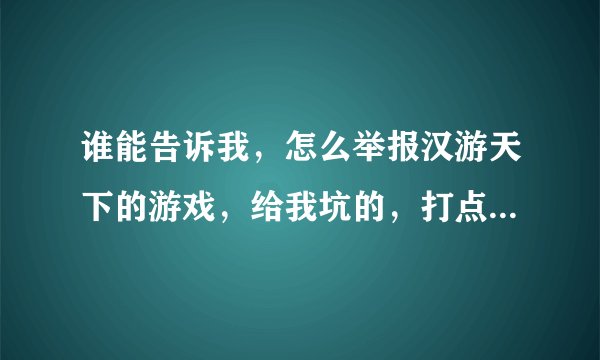 谁能告诉我，怎么举报汉游天下的游戏，给我坑的，打点工钱都输给他，难道就没有人能帮帮我