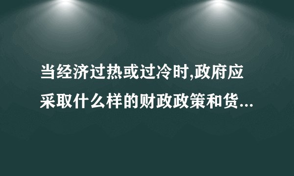 当经济过热或过冷时,政府应采取什么样的财政政策和货币政策？