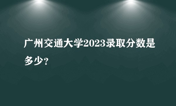 广州交通大学2023录取分数是多少？