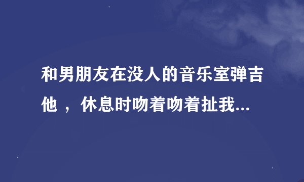 和男朋友在没人的音乐室弹吉他 ，休息时吻着吻着扯我裤子衣服说想看里面，我说不要不要，他撒娇说 我想