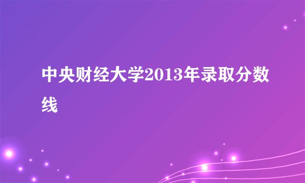 中央财经大学2013年录取分数线