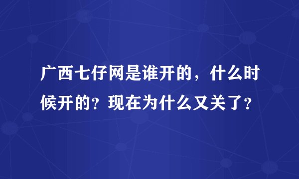 广西七仔网是谁开的，什么时候开的？现在为什么又关了？