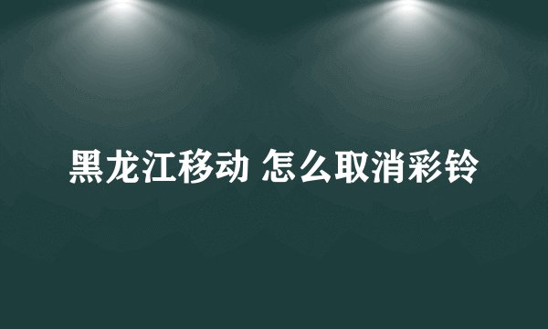 黑龙江移动 怎么取消彩铃