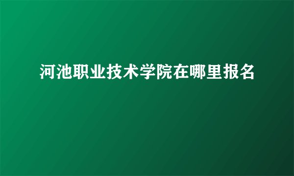 河池职业技术学院在哪里报名