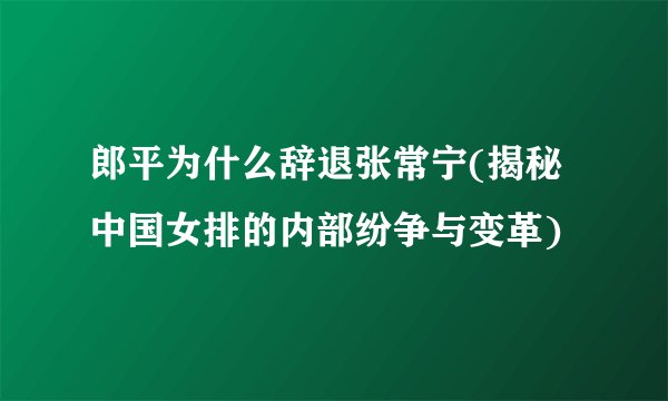 郎平为什么辞退张常宁(揭秘中国女排的内部纷争与变革)