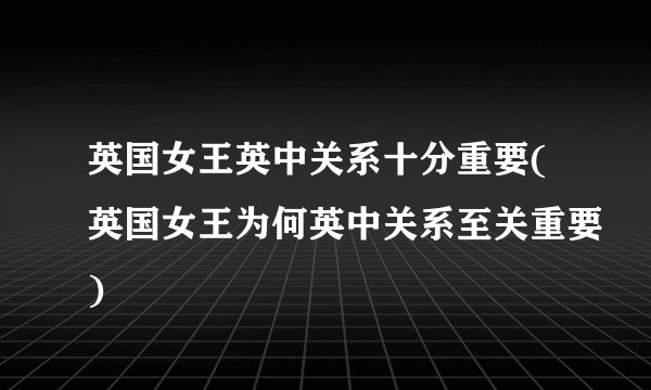 英国女王英中关系十分重要(英国女王为何英中关系至关重要)