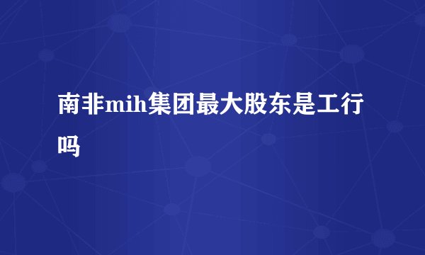南非mih集团最大股东是工行吗