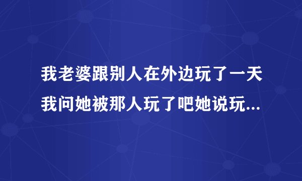 我老婆跟别人在外边玩了一天我问她被那人玩了吧她说玩了是真的吗