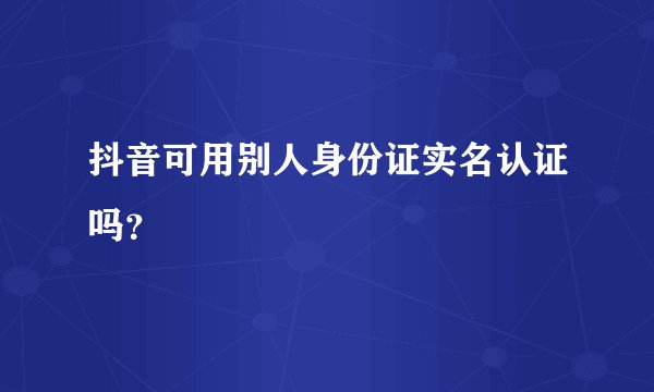 抖音可用别人身份证实名认证吗？