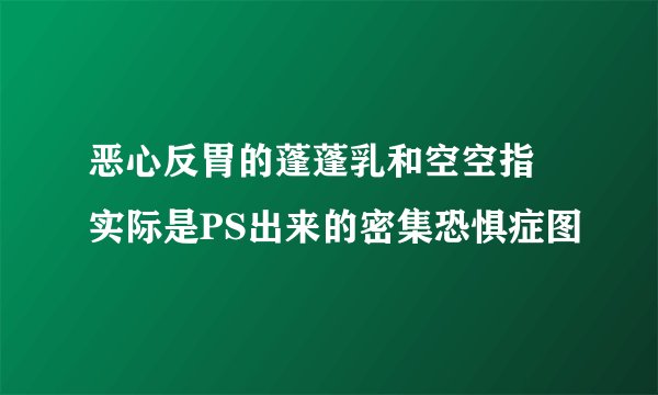 恶心反胃的蓬蓬乳和空空指 实际是PS出来的密集恐惧症图