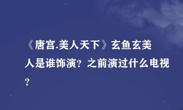 《唐宫.美人天下》玄鱼玄美人是谁饰演？之前演过什么电视？